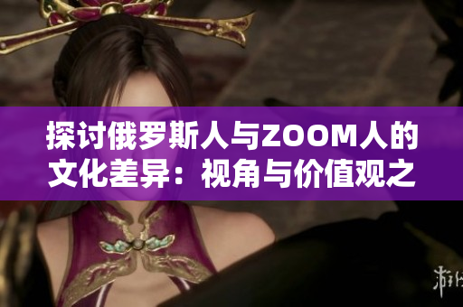 探讨俄罗斯人与ZOOM人的文化差异：视角与价值观之异同