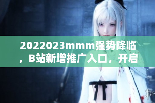 2022023mmm强势降临，B站新增推广入口，开启全新视听体验