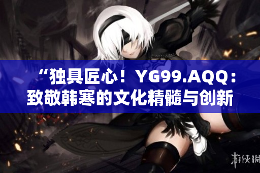 “独具匠心！YG99.AQQ：致敬韩寒的文化精髓与创新力”