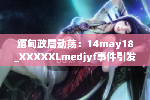 缅甸政局动荡：14may18_XXXXXLmedjyf事件引发国内外关注，影响深远