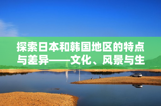 探索日本和韩国地区的特点与差异——文化、风景与生活方式的比较