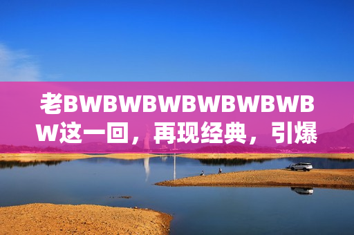 老BWBWBWBWBWBWBW这一回，再现经典，引爆怀旧热潮！