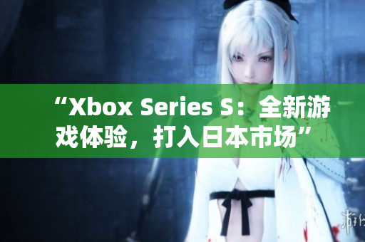 “Xbox Series S：全新游戏体验，打入日本市场”