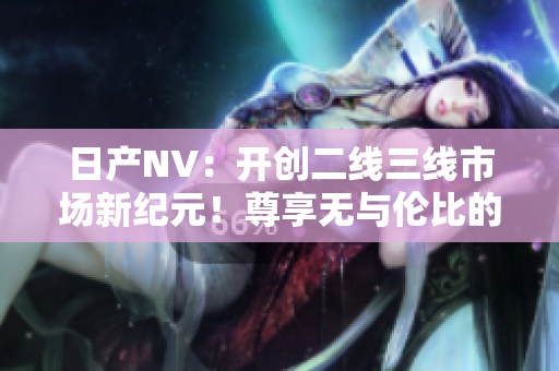 日产NV：开创二线三线市场新纪元！尊享无与伦比的出行体验