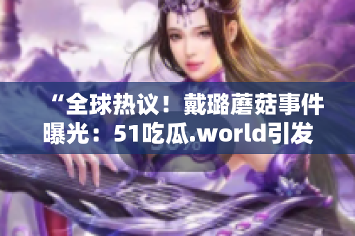 “全球热议！戴璐蘑菇事件曝光：51吃瓜.world引发热议”