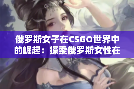 俄罗斯女子在CSGO世界中的崛起：探索俄罗斯女性在电竞领域的突破