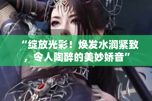 “绽放光彩！焕发水润紧致，令人陶醉的美妙娇音”