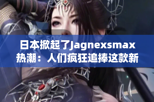 日本掀起了Jagnexsmax热潮：人们疯狂追捧这款新产品