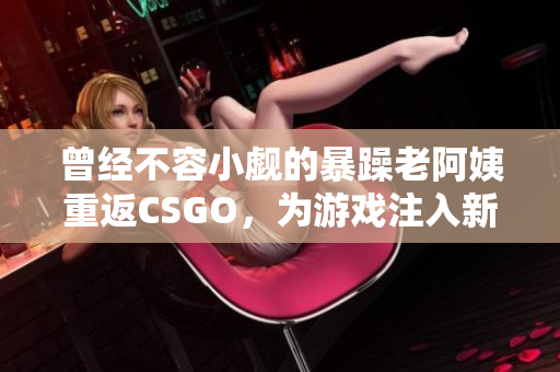 曾经不容小觑的暴躁老阿姨重返CSGO，为游戏注入新的活力与激情