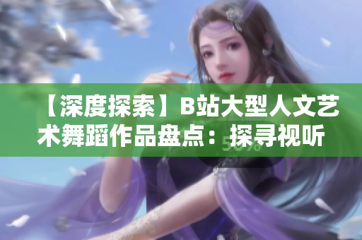 【深度探索】B站大型人文艺术舞蹈作品盘点：探寻视听之美