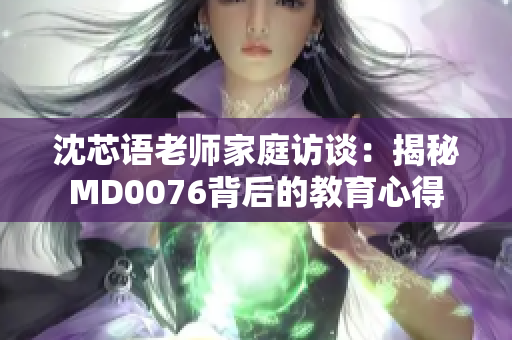 沈芯语老师家庭访谈：揭秘MD0076背后的教育心得