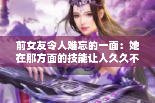 前女友令人难忘的一面：她在那方面的技能让人久久不能忘怀