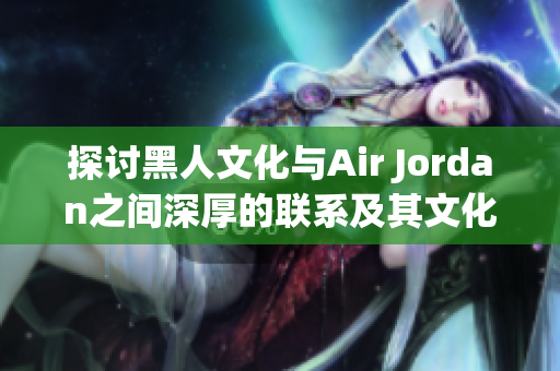 探讨黑人文化与Air Jordan之间深厚的联系及其文化影响