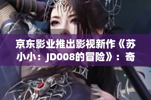 京东影业推出影视新作《苏小小：JD008的冒险》：奇幻世界探险之旅