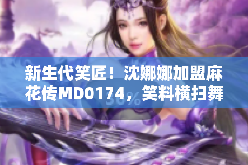 新生代笑匠！沈娜娜加盟麻花传MD0174，笑料横扫舞台！