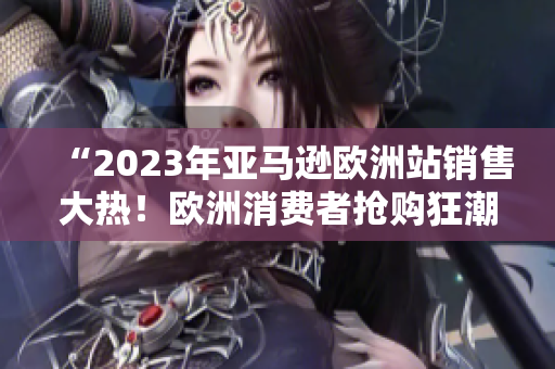 “2023年亚马逊欧洲站销售大热！欧洲消费者抢购狂潮！”