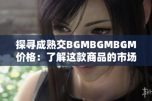 探寻成熟交BGMBGMBGM价格：了解这款商品的市场行情与变化趋势