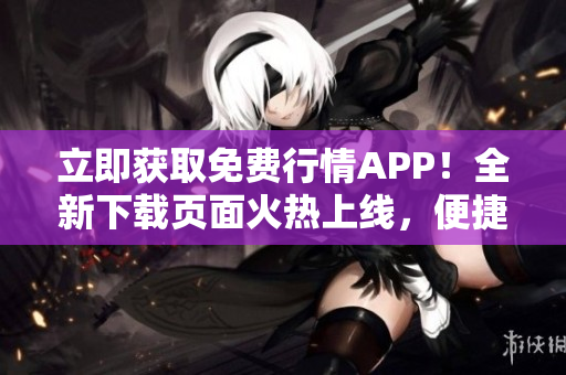 立即获取免费行情APP！全新下载页面火热上线，便捷获取实时行情信息！