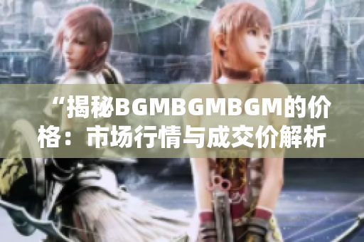 “揭秘BGMBGMBGM的价格：市场行情与成交价解析，你所需知道的一切！”