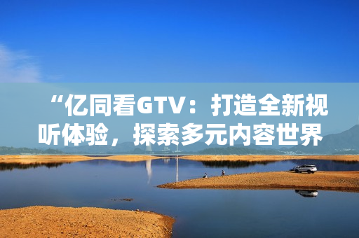 “亿同看GTV：打造全新视听体验，探索多元内容世界”