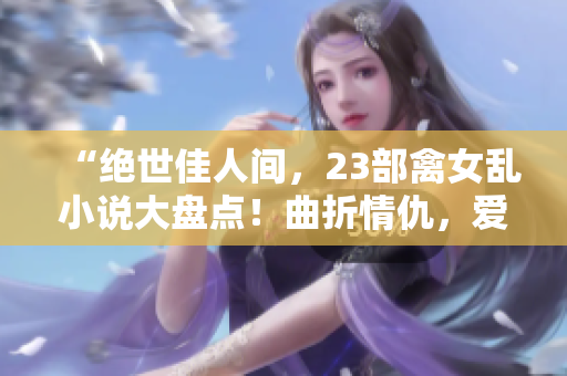 “绝世佳人间，23部禽女乱小说大盘点！曲折情仇，爱欲纷扰无穷尽！”