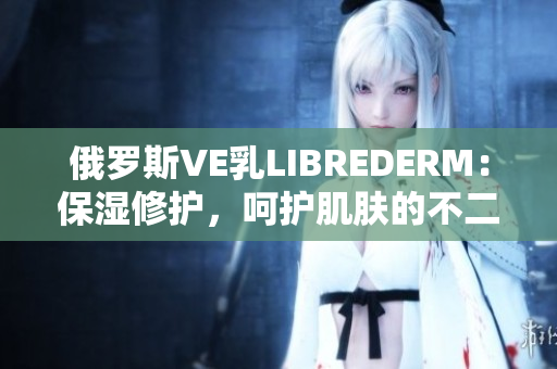 俄罗斯VE乳LIBREDERM：保湿修护，呵护肌肤的不二选择