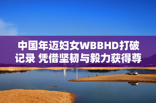 中国年迈妇女WBBHD打破记录 凭借坚韧与毅力获得尊敬