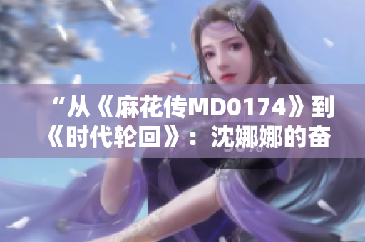 “从《麻花传MD0174》到《时代轮回》：沈娜娜的奋斗与成长”