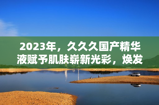 2023年，久久久国产精华液赋予肌肤崭新光彩，焕发青春活力