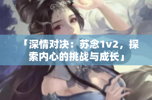 「深情对决：苏念1v2，探索内心的挑战与成长」