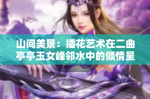 山间美景：插花艺术在二曲亭亭玉女峰邻水中的倾情呈现