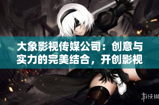 大象影视传媒公司：创意与实力的完美结合，开创影视新篇章