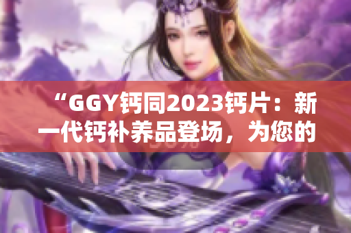 “GGY钙同2023钙片：新一代钙补养品登场，为您的骨骼健康保驾护航！”