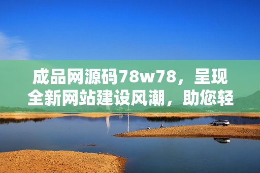 成品网源码78w78，呈现全新网站建设风潮，助您轻松打造专属网页