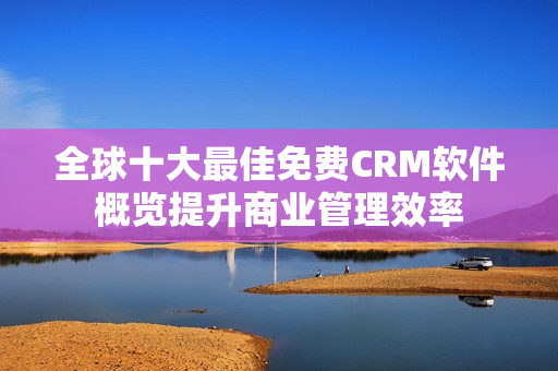 全球十大最佳免费CRM软件概览提升商业管理效率