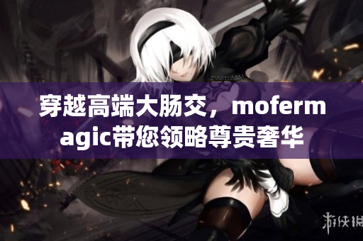 穿越高端大肠交，mofermagic带您领略尊贵奢华