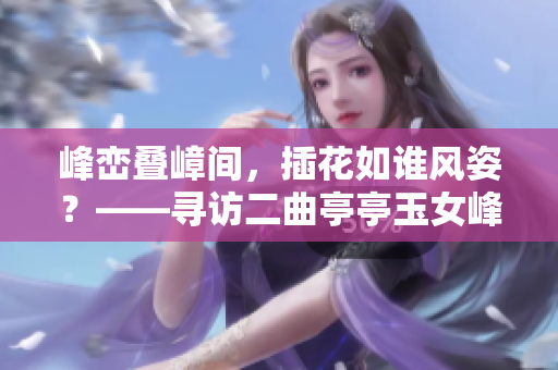 峰峦叠嶂间，插花如谁风姿？——寻访二曲亭亭玉女峰邻水之美