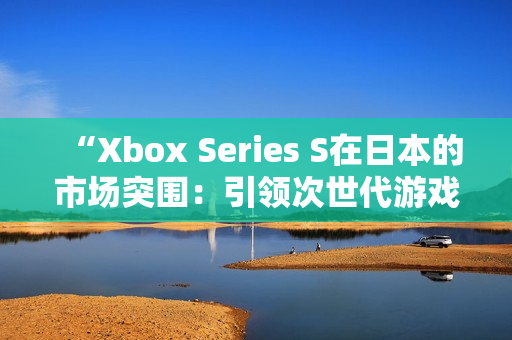 “Xbox Series S在日本的市场突围：引领次世代游戏体验”