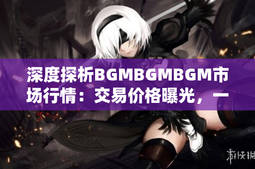 深度探析BGMBGMBGM市场行情：交易价格曝光，一探究竟！