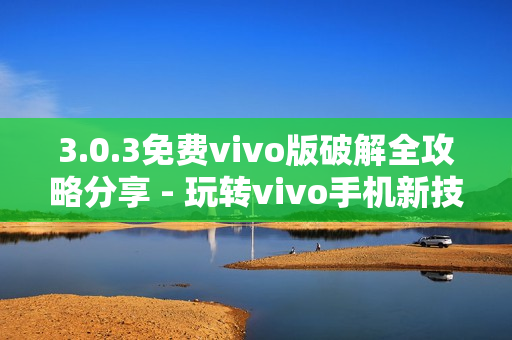 3.0.3免费vivo版破解全攻略分享 - 玩转vivo手机新技巧