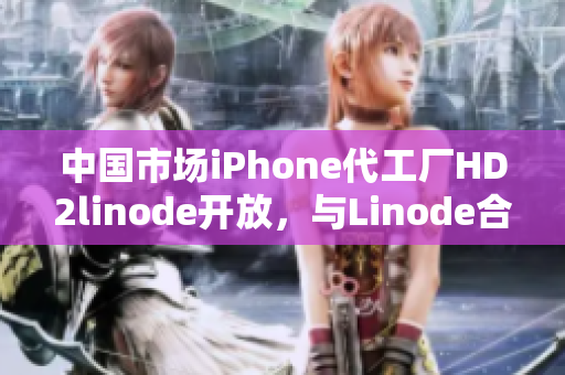 中国市场iPhone代工厂HD2linode开放，与Linode合作推动成熟产业