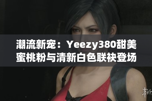 潮流新宠：Yeezy380甜美蜜桃粉与清新白色联袂登场