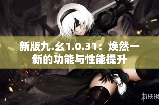 新版九.幺1.0.31：焕然一新的功能与性能提升