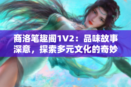 商洛笔趣阁1V2：品味故事深意，探索多元文化的奇妙世界