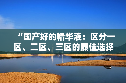 “国产好的精华液：区分一区、二区、三区的最佳选择，为你揭晓！”