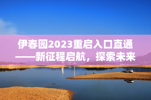 伊春园2023重启入口直通——新征程启航，探索未来生机