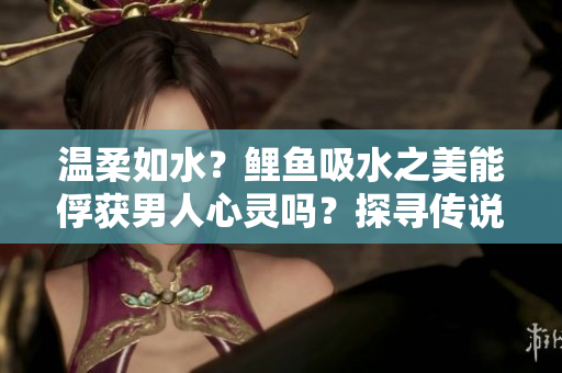 温柔如水？鲤鱼吸水之美能俘获男人心灵吗？探寻传说背后的真相