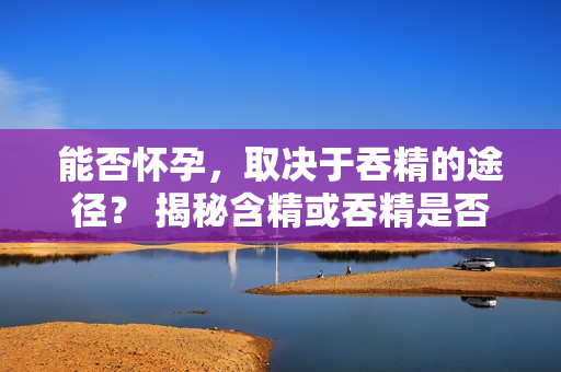 能否怀孕，取决于吞精的途径？ 揭秘含精或吞精是否会导致怀孕