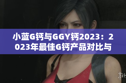 小蓝G钙与GGY钙2023：2023年最佳G钙产品对比与评测