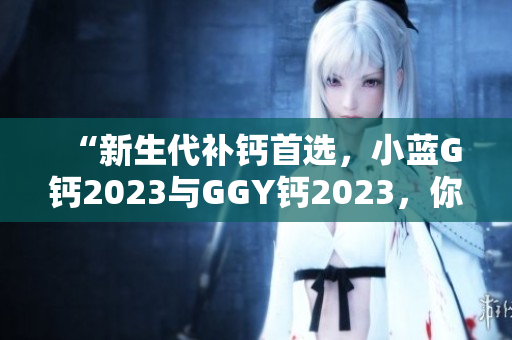 “新生代补钙首选，小蓝G钙2023与GGY钙2023，你更信赖哪款？”